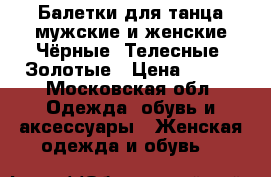 Балетки для танца мужские и женские Чёрные, Телесные, Золотые › Цена ­ 500 - Московская обл. Одежда, обувь и аксессуары » Женская одежда и обувь   